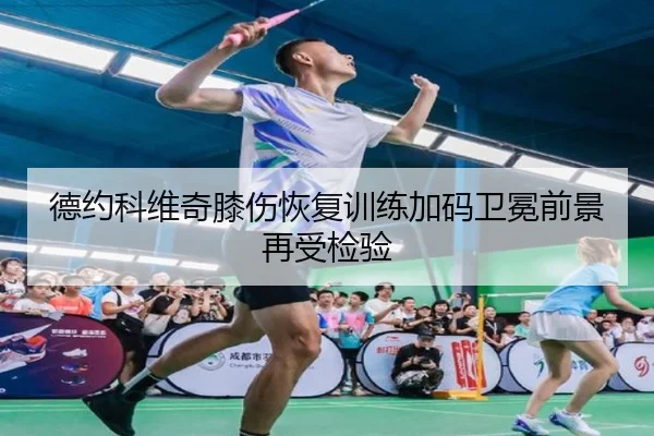 德约科维奇膝伤恢复训练加码卫冕前景再受检验